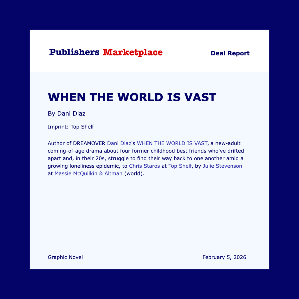Publishers Marketplace Deal Report
WHEN THE WORLD IS VAST
By Dani Diaz
Imprint: Top Shelf
Author of DREAMOVER Dani Diaz’s WHEN THE WORLD IS VAST, a new-adult coming-of-age drama about four former childhood best friends who’ve drifted apart and, in their 20s, struggle to find their way back to one another amid a growing loneliness epidemic, to Chris Staros at Top Shelf, by Julie Stevenson at Massie McQuilkin & Altman (world).
Graphic Novel 
February 5, 2026